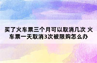 买了火车票三个月可以取消几次 火车票一天取消3次被限购怎么办